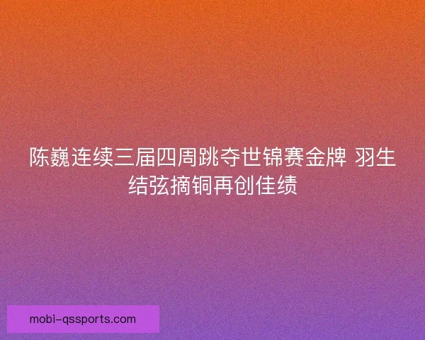 陈巍连续三届四周跳夺世锦赛金牌 羽生结弦摘铜再创佳绩