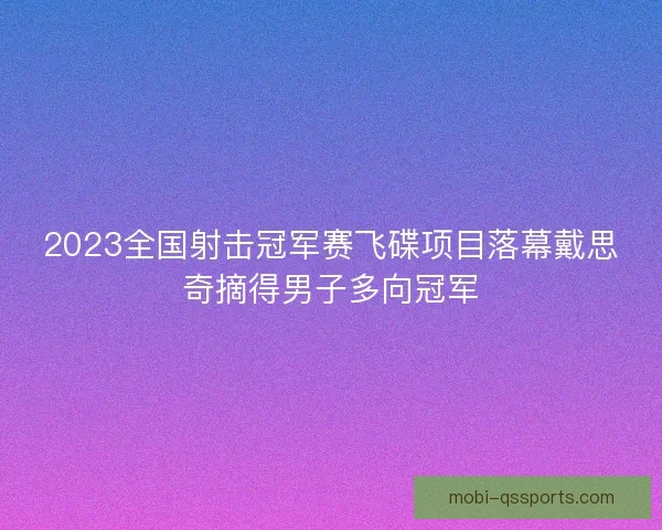 2023全国射击冠军赛飞碟项目落幕戴思奇摘得男子多向冠军